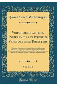 Vorarlberg, Aus Den Papieren Des in Bregenz Verstorbenen Priesters, Vol. 1 of 3: Allgemeine Uebersicht Des Landes, MerkwÃ¼rdige Personen, StÃ¤ndische Verfassung, Landesvertheidigung, Rechtspflege, Natur-Erzeugnisse, Fabriken, Handel Und Gewerbe, Au