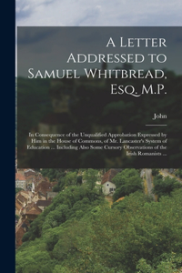 Letter Addressed to Samuel Whitbread, Esq. M.P.: In Consequence of the Unqualified Approbation Expressed by Him in the House of Commons, of Mr. Lancaster's System of Education ... Including Also So