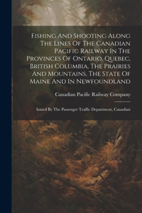 Fishing And Shooting Along The Lines Of The Canadian Pacific Railway In The Provinces Of Ontario, Quebec, British Columbia, The Prairies And Mountains, The State Of Maine And In Newfoundland