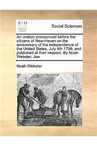 Oration Pronounced Before the Citizens of New-Haven on the Anniversary of the Independence of the United States, July 4th 1798; And Published at Their Request. by Noah Webster, Jun.