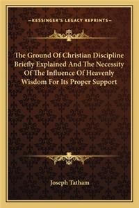 Ground of Christian Discipline Briefly Explained and the Necessity of the Influence of Heavenly Wisdom for Its Proper Support