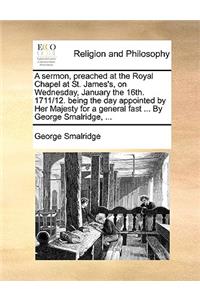 A sermon, preached at the Royal Chapel at St. James's, on Wednesday, January the 16th. 1711/12. being the day appointed by Her Majesty for a general fast ... By George Smalridge, ...