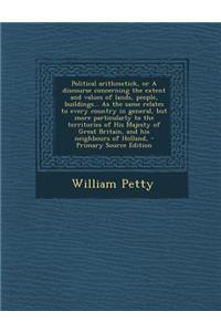 Political Arithmetick, or a Discourse Concerning the Extent and Values of Lands, People, Buildings... as the Same Relates to Every Country in General, But More Particularly to the Territories of His Majesty of Great Britain, and His Neighbours of H