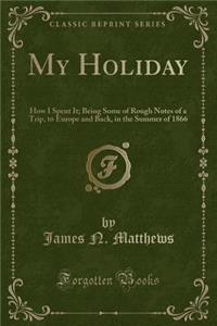 My Holiday: How I Spent It; Being Some of Rough Notes of a Trip, to Europe and Back, in the Summer of 1866 (Classic Reprint)