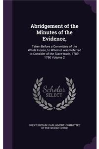 Abridgement of the Minutes of the Evidence,: Taken Before a Committee of the Whole House, to Whom it was Referred to Consider of the Slave-trade, 1789-1790 Volume 2