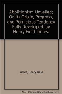 Abolitionism unveiled; or, Its origin, progress, and pernicious tendency fully developed. By Henry Field James.