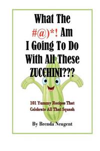 What The #@)*! Am I Going To Do With All These Zucchini: 101 Yummy Recipes That Celebrate All That Squash