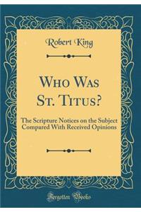 Who Was St. Titus?: The Scripture Notices on the Subject Compared with Received Opinions (Classic Reprint)