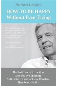 How To Be Happy Without Even Trying: The Anti-Law of Attraction, Anti-Positive Thinking, Anti-Believe It and Achieve It System That Really Works