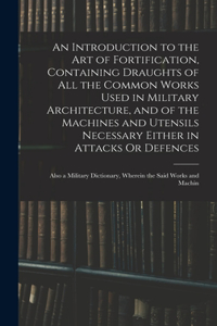 Introduction to the Art of Fortification, Containing Draughts of All the Common Works Used in Military Architecture, and of the Machines and Utensils Necessary Either in Attacks Or Defences