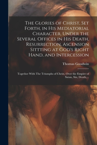 Glories of Christ, Set Forth, in His Mediatorial Character, Under the Several Offices in His Death, Resurrection, Ascension Sittting at God's Right Hand, and Intercession