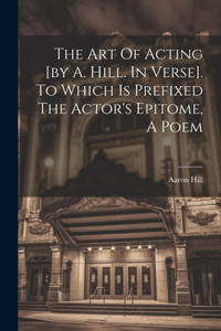Art Of Acting [by A. Hill. In Verse]. To Which Is Prefixed The Actor's Epitome, A Poem