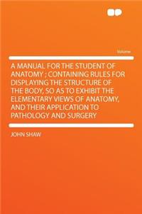 A Manual for the Student of Anatomy; Containing Rules for Displaying the Structure of the Body, So as to Exhibit the Elementary Views of Anatomy, and Their Application to Pathology and Surgery