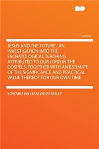 Jesus and the Future: An Investigation Into the Eschatological Teaching Attributed to Our Lord in the Gospels, Together with an Estimate of the Significance and Practical Value Thereof for Our Own Time
