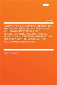 A Practical Treatise on the Construction, Heating and Ventilation of Hot-Houses; Including Conservatories, Green-Houses, Graperies, and Other Kinds of Horticultural Structures. with Practical Directions for Their Management, in Regard to Light, Hea
