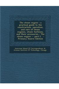 The Steam Engine: A Practical Guide to the Construction, Operation, and Care of Steam Engines, Steam Turbines, and Their Accessories: Th