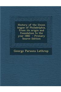History of the Union League of Philadelphia, from Its Origin and Foundation to the Year 1882 - Primary Source Edition
