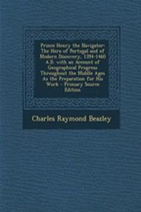Prince Henry the Navigator: The Hero of Portugal and of Modern Discovery, 1394-1460 A.D. with an Account of Geographical Progress Throughout the Middle Ages as the Preparation for His Work - Primary Source Edition