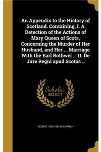 An Appendix to the History of Scotland. Containing, I. A Detection of the Actions of Mary Queen of Scots, Concerning the Murder of Her Husband, and Her ... Marriage With the Earl Bothwel ... II. De Jure Regni apud Scotos ..