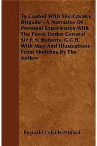 To Caubul With The Cavalry Brigade - A Narrative Of Personal Experiences With The Force Under General Sir F. S. Roberts, G.C.B. With Map And Illustrations From Sketches By The Author