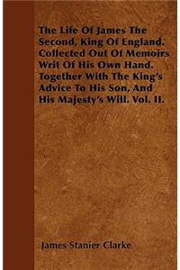 The Life Of James The Second, King Of England. Collected Out Of Memoirs Writ Of His Own Hand. Together With The King's Advice To His Son, And His Majesty's Will. Vol. II.