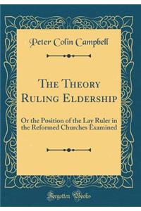 The Theory Ruling Eldership: Or the Position of the Lay Ruler in the Reformed Churches Examined (Classic Reprint)