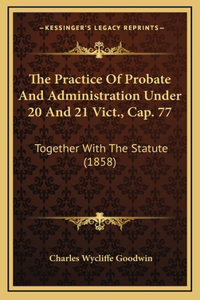 The Practice of Probate and Administration Under 20 and 21 Vict., Cap. 77