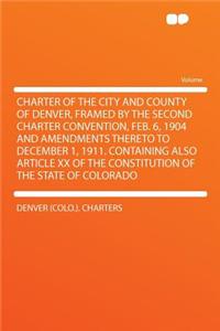 Charter of the City and County of Denver, Framed by the Second Charter Convention, Feb. 6, 1904 and Amendments Thereto to December 1, 1911. Containing Also Article XX of the Constitution of the State of Colorado