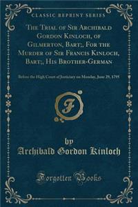 The Trial of Sir Archibald Gordon Kinloch, of Gilmerton, Bart;, For the Murder of Sir Francis Kinloch, Bart;, His Brother-German: Before the High Court of Justiciary on Monday, June 29, 1795 (Classic Reprint)
