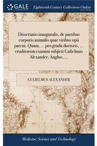 Dissertatio Inauguralis, de Partibus Corporis Animalis Quae Viribus Opii Parent. Quam, ... Pro Gradu Doctoris, ... Eruditorum Examini Subjicit Gulielmus Alexander, Anglus, ...