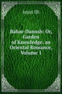 Bahar-Danush: Or, Garden of Knowledge. an Oriental Romance, Volume 1