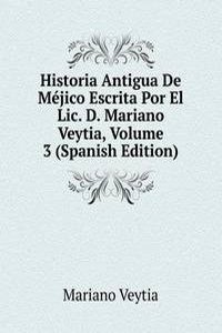 Historia Antigua De Mejico Escrita Por El Lic. D. Mariano Veytia, Volume 3 (Spanish Edition)