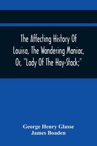 The Affecting History Of Louisa, The Wandering Maniac, Or, Lady Of The Hay-Stack; So Called, From Having Taken Up Her Residence Under That Shelter, In The Village Of Bourton, Near Bristol, In A State Of Melancholy Derangement; And Supposed To Be A