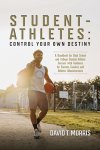 Student-Athletes: Control Your Own Destiny: A Handbook for High School and College Student-Athlete Success with Guidance for Parents, Coaches, and Athletic Administra