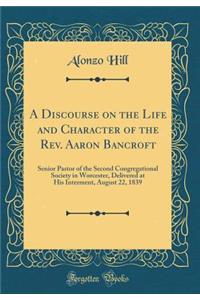 A Discourse on the Life and Character of the Rev. Aaron Bancroft: Senior Pastor of the Second Congregational Society in Worcester, Delivered at His Interment, August 22, 1839 (Classic Reprint)