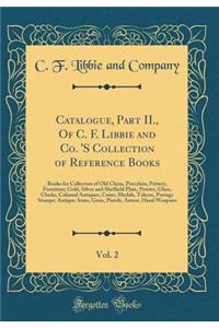 Catalogue, Part II., of C. F. Libbie and Co. 's Collection of Reference Books, Vol. 2: Books for Collectors of Old China, Porcelain, Pottery, Furniture; Gold, Silver and Sheffield Plate, Pewter, Glass, Clocks, Colonial Antiques, Coins, Medals, Toke