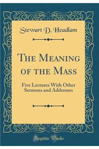 The Meaning of the Mass: Five Lectures with Other Sermons and Addresses (Classic Reprint)