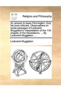 An Answer to Isaac Pennington, Esq; His Book Intituled, Observations on Some Passages of Lodowick Muggleton's Interpretation of the 11th Chapter of the Revelations. ... by Lodowick Muggleton. ...