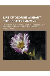 Life of George Wishart, the Scottish Martyr; With His Translation of the Helvetian Confession, and a Genealogical History of the Family of Wishart
