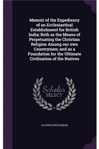 Memoir of the Expediency of an Ecclesiastical Establishment for British India; Both as the Means of Perpetuating the Christian Religion Among our own Countrymen; and as a Foundation for the Ultimate Civilization of the Natives