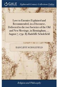 Love to Enemies Explained and Recommended, in a Discourse, Delivered to the two Societies of the Old and New Meetings, in Birmingham, ... August 7, 1791. By Radcliffe Scholefield