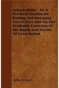 Arboriculture - Or A Practical Treatise On Raising And Managing Forest Trees And On The Profitable Extension Of the Woods And Forests Of Great Britain