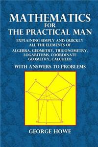 Mathematics for the Practical Man: Explaining Simply and Quickly All the Elements of Algebra, Geometry, Trigonometry, Logarithms, Coordinate Geometry, Calculus with Answers to Problems