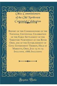 Report of the Commissioners of the National Centennial Celebration of the Early Settlement of the Territory Northwest of the River Ohio, and of the Establishment of Civil Government Therein, Held at Marietta, Ohio, July 15 to 19 Inclusive, 1888; In