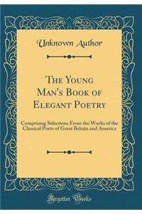 The Young Man's Book of Elegant Poetry: Comprising Selections from the Works of the Classical Poets of Great Britain and America (Classic Reprint)