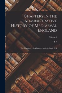 Chapters in the Administrative History of Mediaeval England; the Wardrobe, the Chamber, and the Small Seal; Volume 5