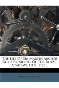 The Life of Sir Martin Archer Shee: President of the Royal Academy, F.R.S., D.C.L.