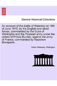 An Account of the Battle of Waterloo on 18th of June 1815, by the English and Allied Forces, Commanded by the Duke of Wellington and the Prussian Army Under the Orders of Prince Blucher, Against the Army of France, Commanded by Napoleon Bonaparte.