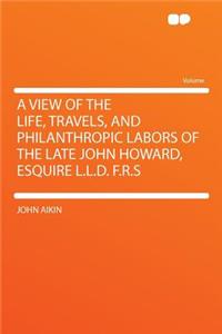 A View of the Life, Travels, and Philanthropic Labors of the Late John Howard, Esquire L.L.D. F.R.S