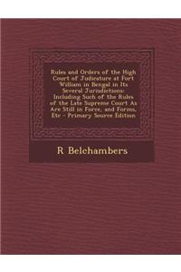 Rules and Orders of the High Court of Judicature at Fort William in Bengal in Its Several Jurisdictions: Including Such of the Rules of the Late Supreme Court as Are Still in Force, and Forms, Etc - Primary Source Edition